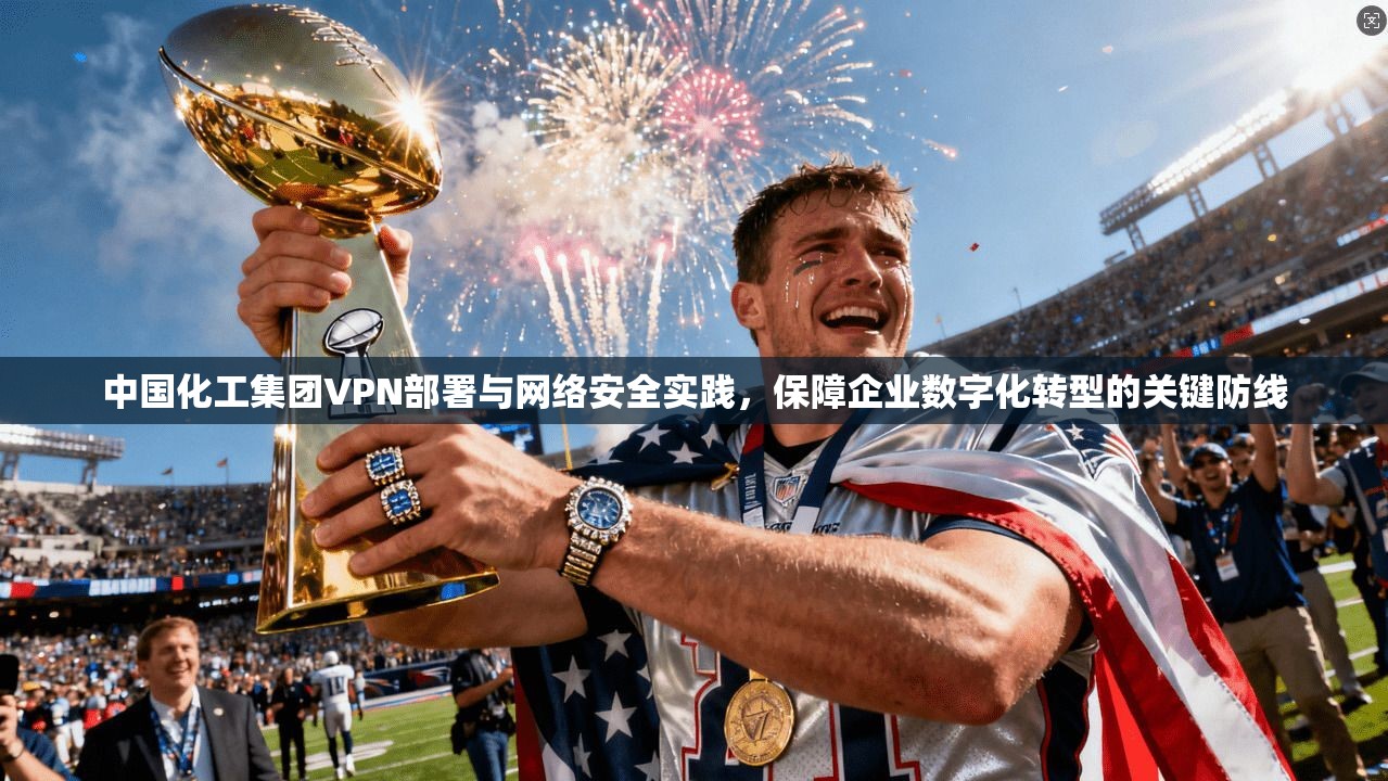 中国化工集团VPN部署与网络安全实践，保障企业数字化转型的关键防线