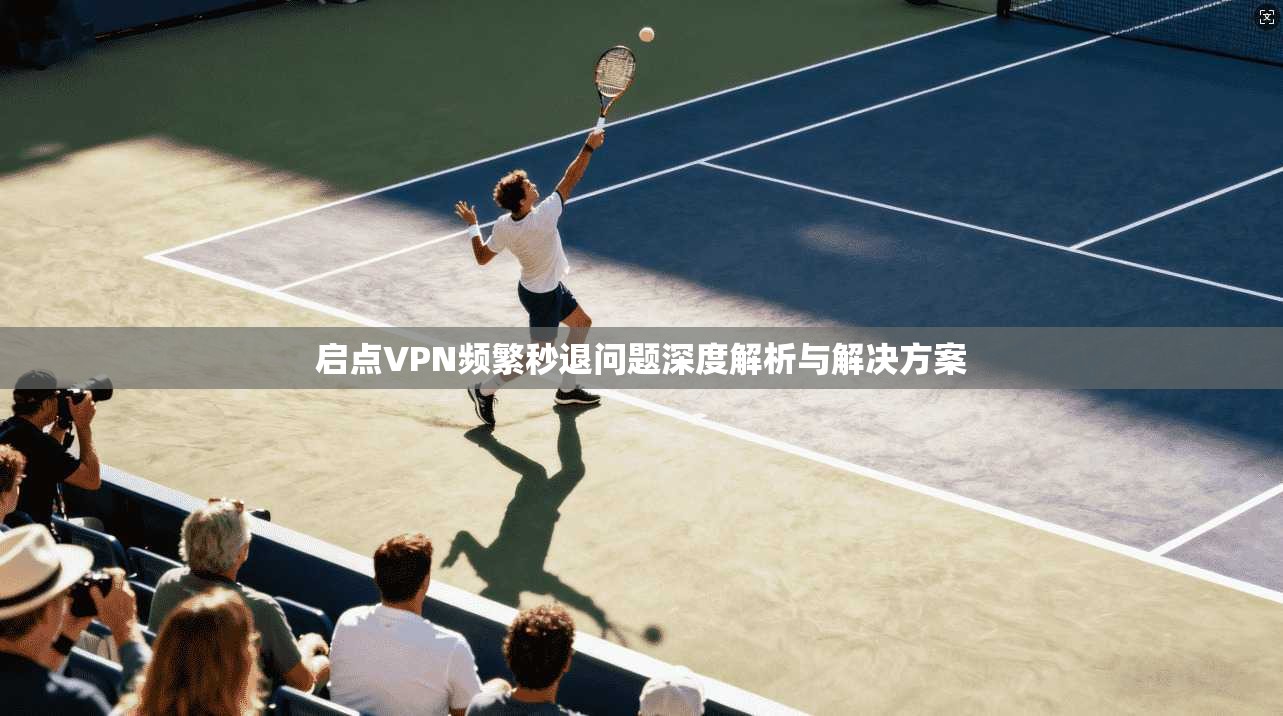 启点VPN频繁秒退问题深度解析与解决方案