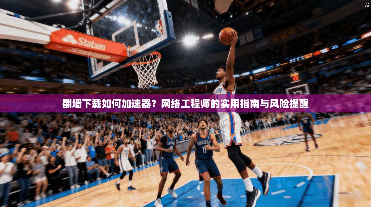 翻墙下载如何加速器？网络工程师的实用指南与风险提醒