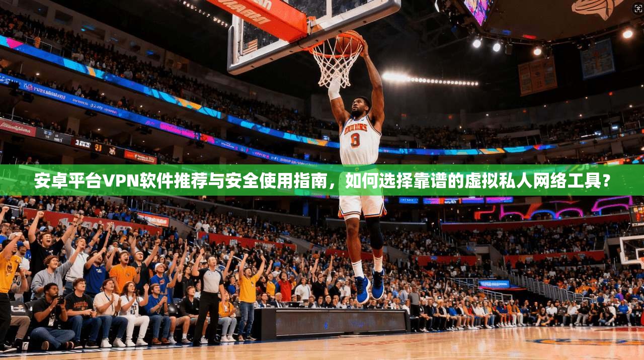 安卓平台VPN软件推荐与安全使用指南，如何选择靠谱的虚拟私人网络工具？
