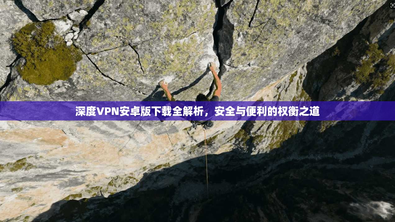 深度VPN安卓版下载全解析，安全与便利的权衡之道