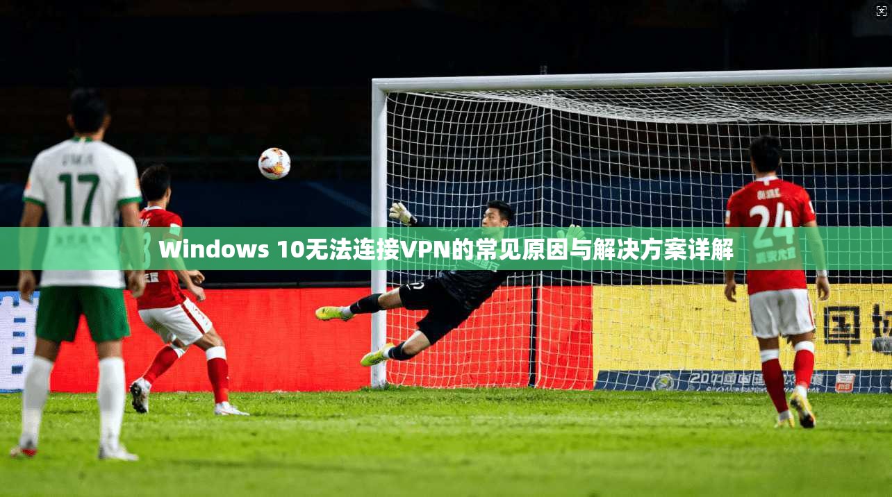Windows 10无法连接VPN的常见原因与解决方案详解 Windows 10无法连接VPN的常见原因与解决方案详解