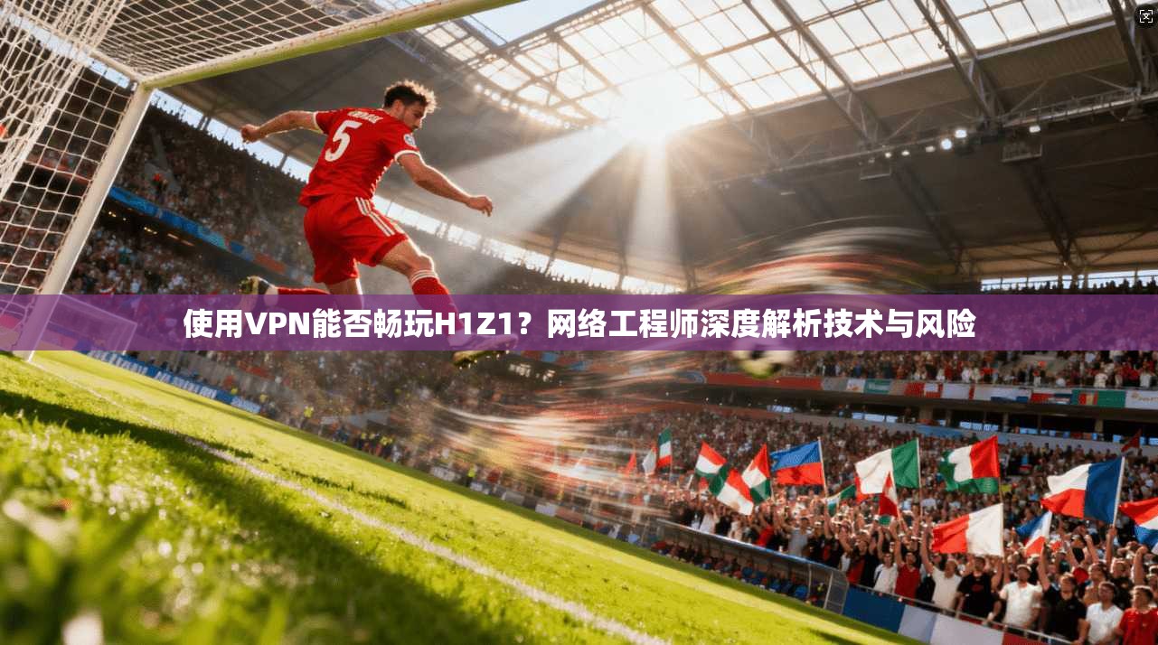 使用VPN能否畅玩H1Z1?网络工程师深度解析技术与风险 使用VPN能否畅玩H1Z1?网络工程师深度解析技术与风险