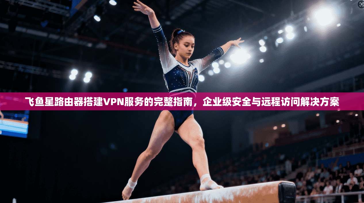 飞鱼星路由器搭建VPN服务的完整指南,企业级安全与远程访问解决方案 飞鱼星路由器搭建VPN服务的完整指南,企业级安全与远程访问解决方案