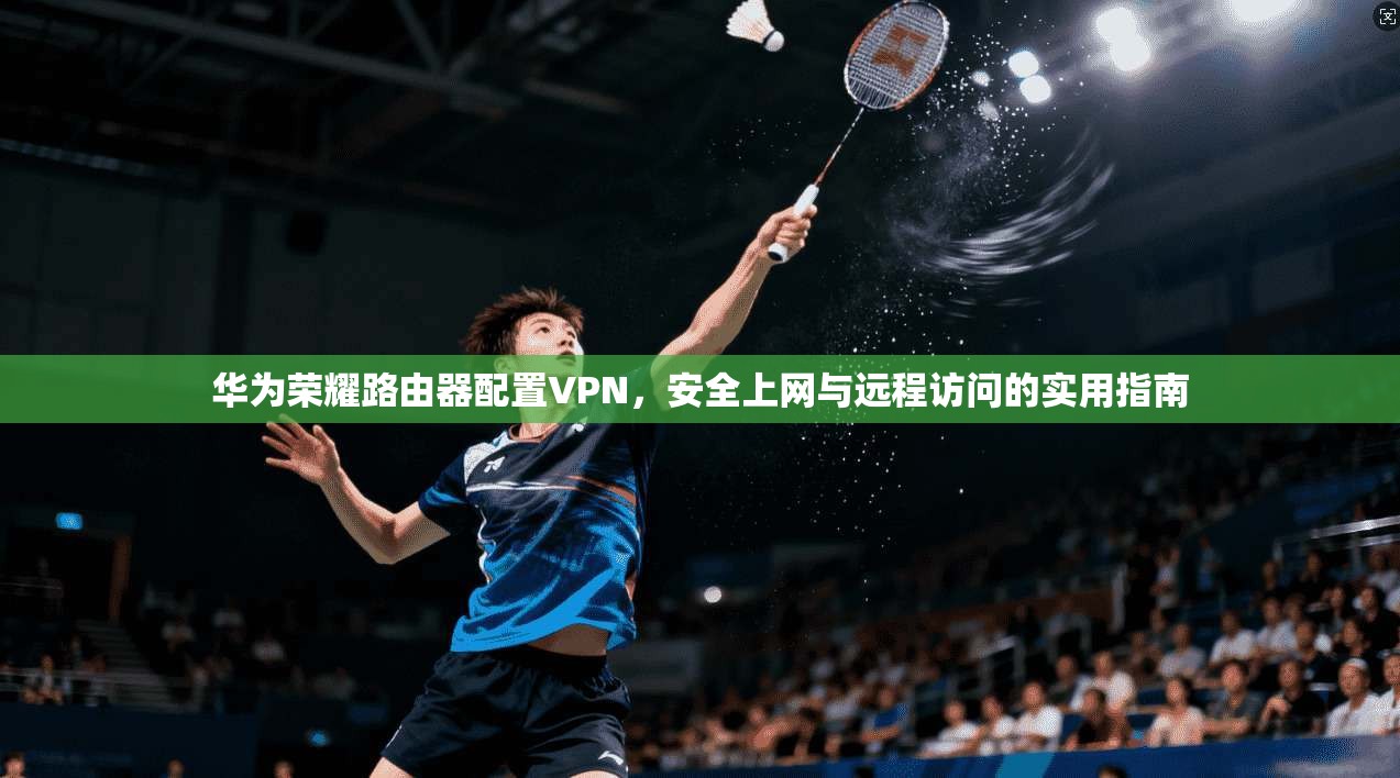 华为荣耀路由器配置VPN，安全上网与远程访问的实用指南