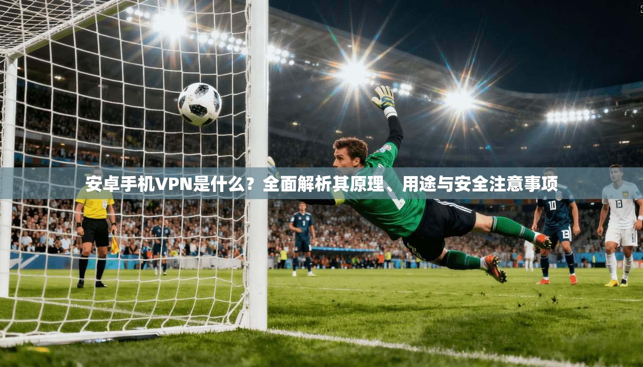 安卓手机VPN是什么？全面解析其原理、用途与安全注意事项