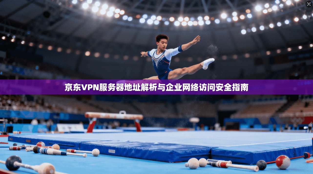 京东VPN服务器地址解析与企业网络访问安全指南