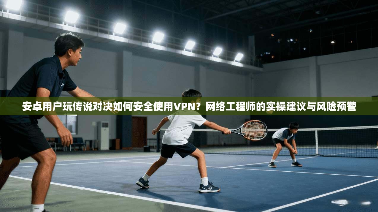 安卓用户玩传说对决如何安全使用VPN？网络工程师的实操建议与风险预警