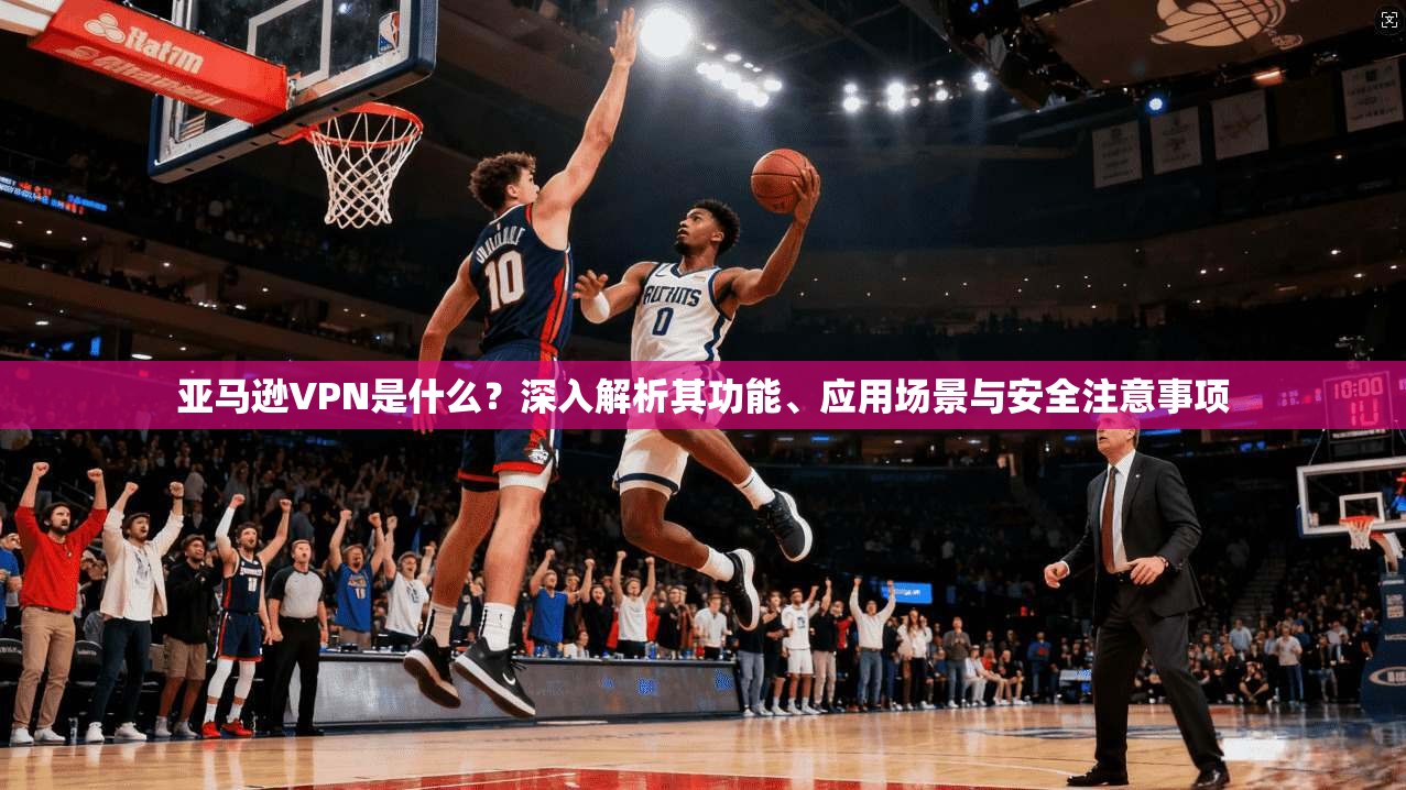 亚马逊VPN是什么?深入解析其功能、应用场景与安全注意事项 亚马逊VPN是什么?深入解析其功能、应用场景与安全注意事项