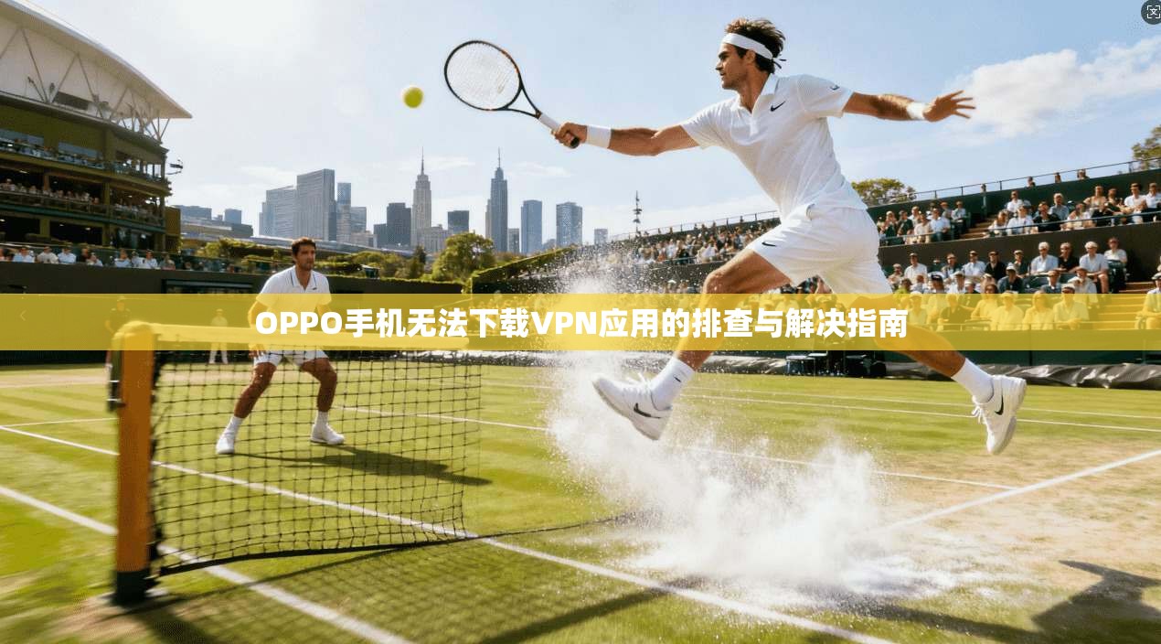 OPPO手机无法下载VPN应用的排查与解决指南 OPPO手机无法下载VPN应用的排查与解决指南
