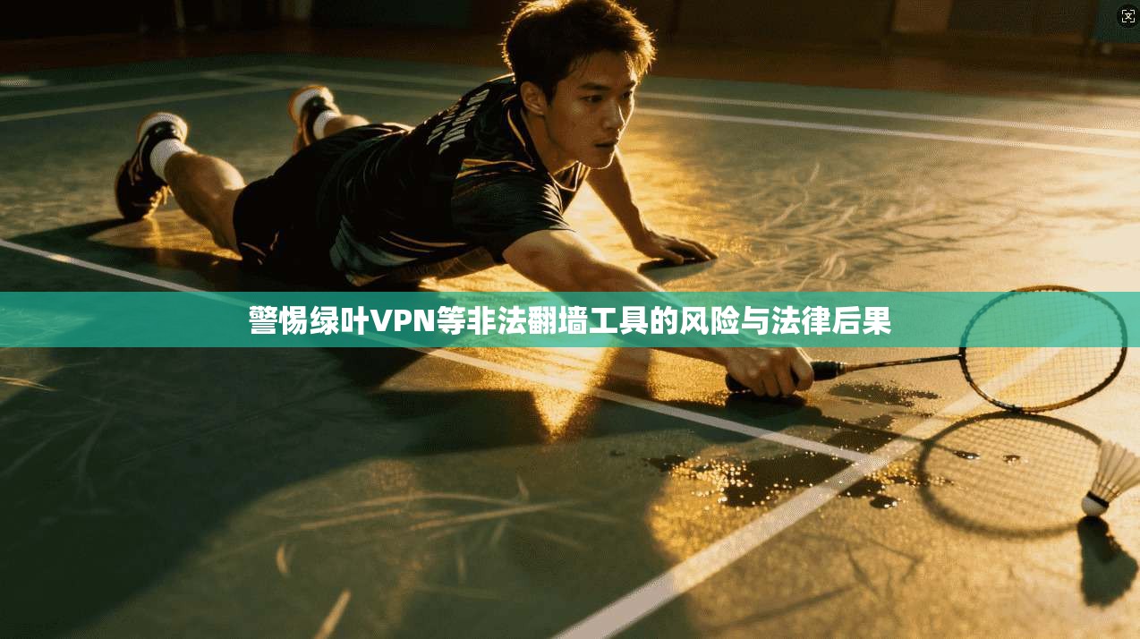 警惕绿叶VPN等非法翻墙工具的风险与法律后果