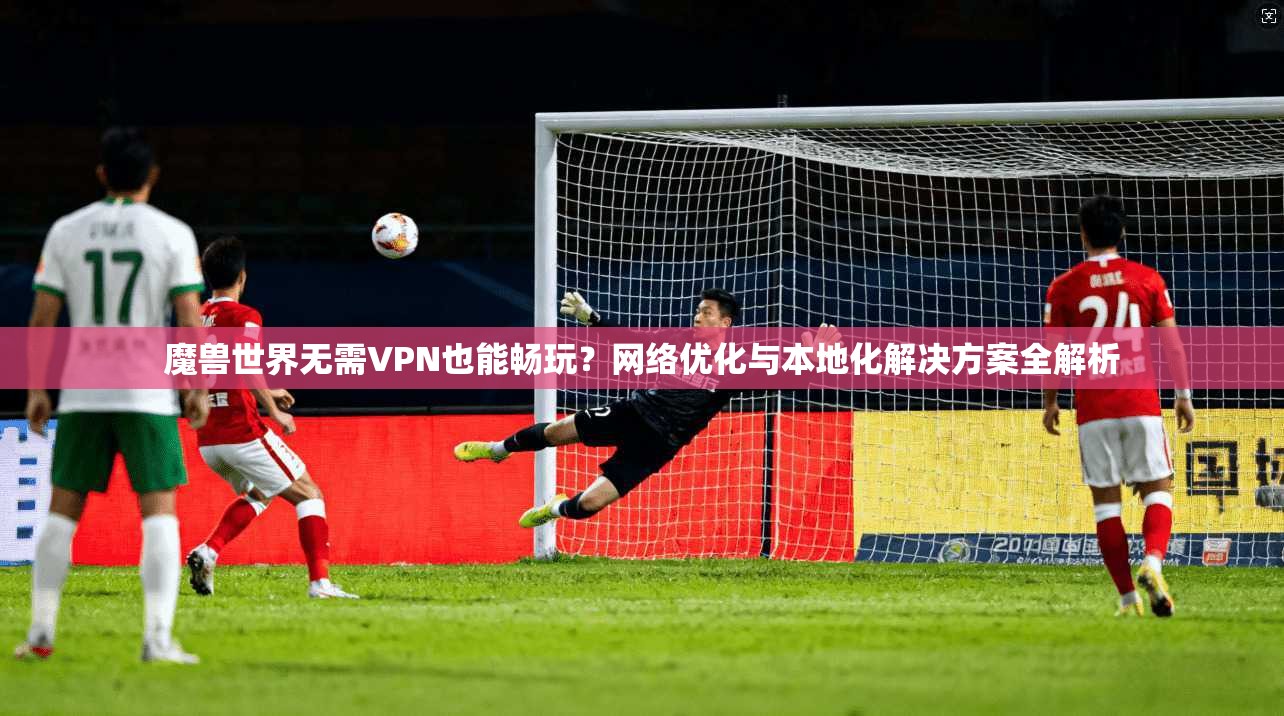 魔兽世界无需VPN也能畅玩？网络优化与本地化解决方案全解析
