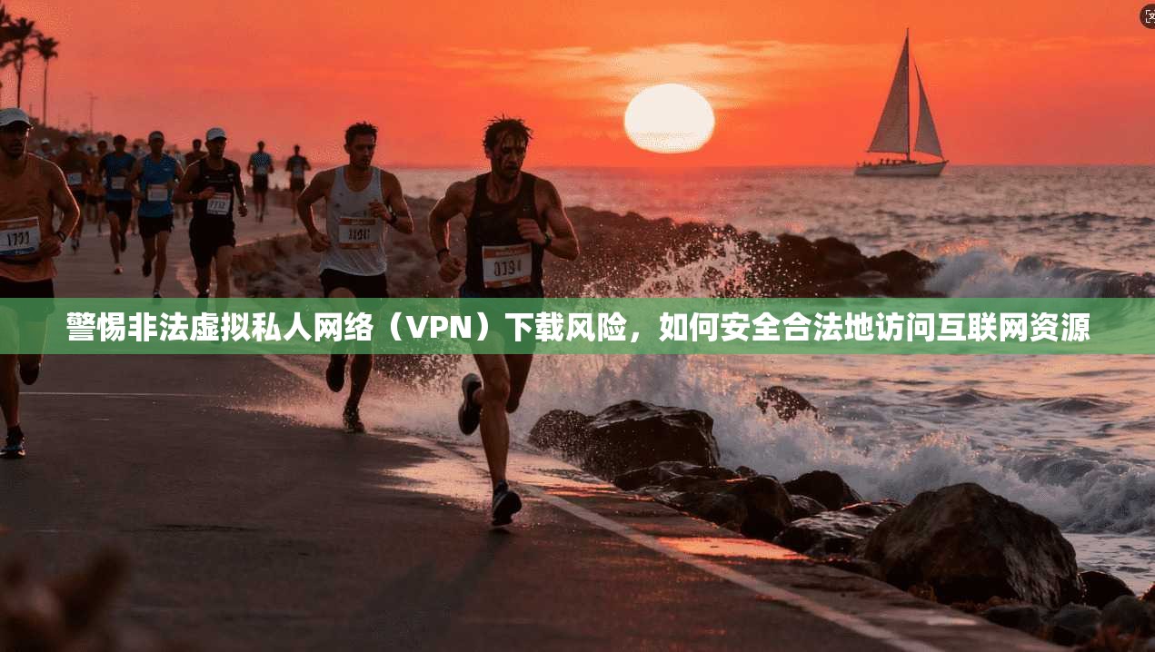 警惕非法虚拟私人网络(VPN)下载风险,如何安全合法地访问互联网资源 警惕非法虚拟私人网络(VPN)下载风险,如何安全合法地访问互联网资源