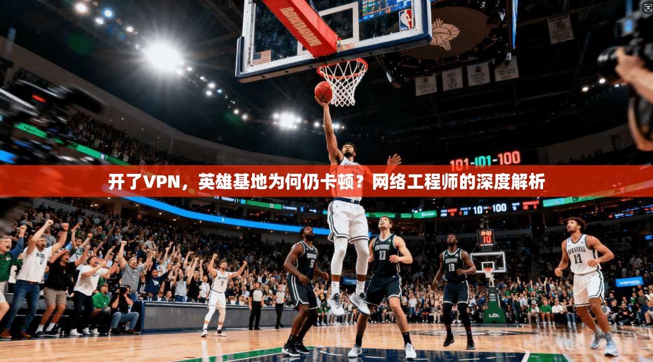 开了VPN,英雄基地为何仍卡顿?网络工程师的深度解析 开了VPN,英雄基地为何仍卡顿?网络工程师的深度解析
