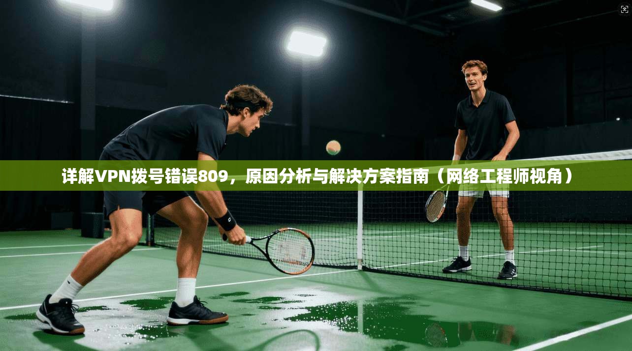 详解VPN拨号错误809，原因分析与解决方案指南（网络工程师视角）