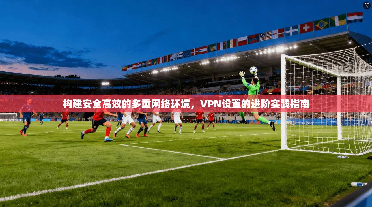 构建安全高效的多重网络环境，VPN设置的进阶实践指南
