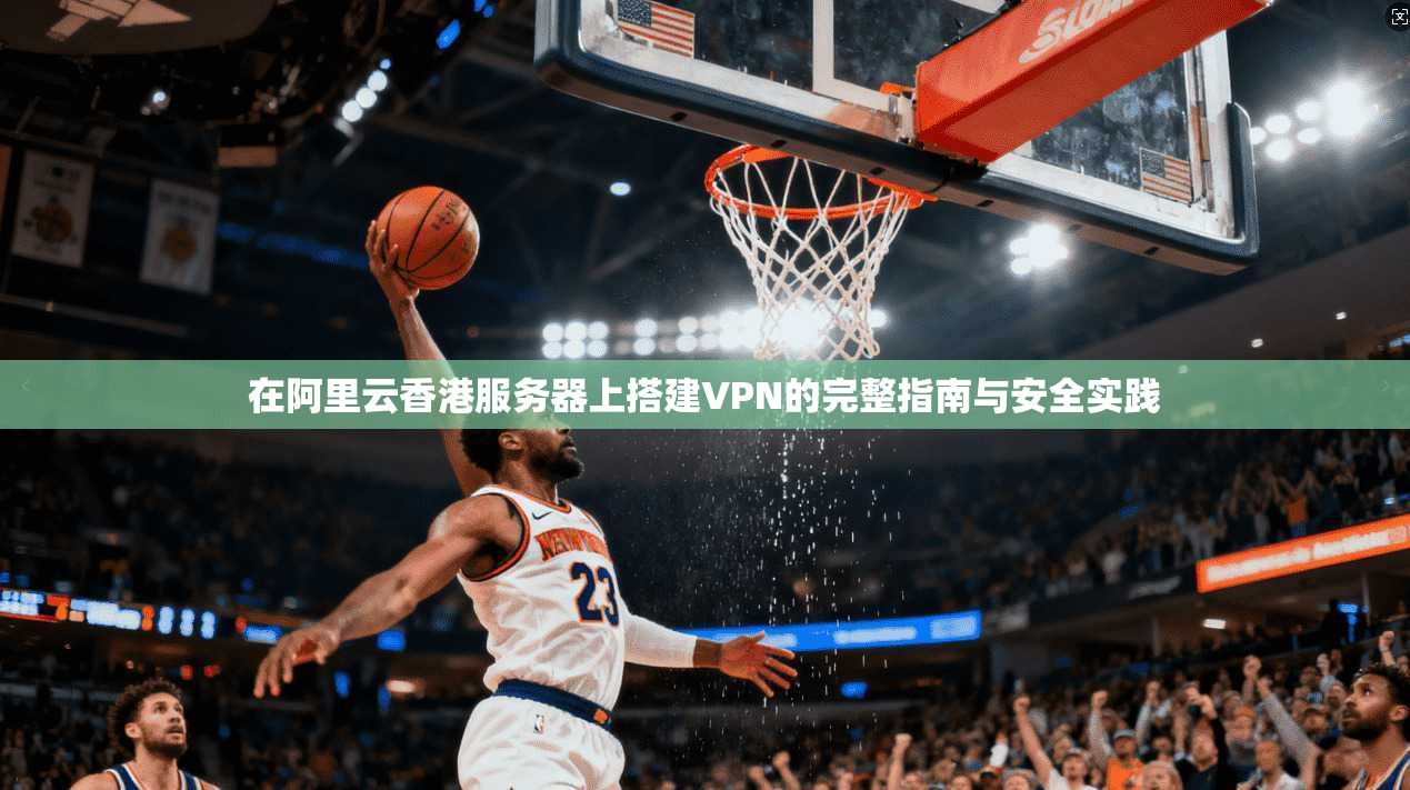 在阿里云香港服务器上搭建VPN的完整指南与安全实践