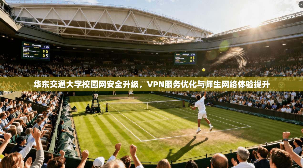 华东交通大学校园网安全升级，VPN服务优化与师生网络体验提升