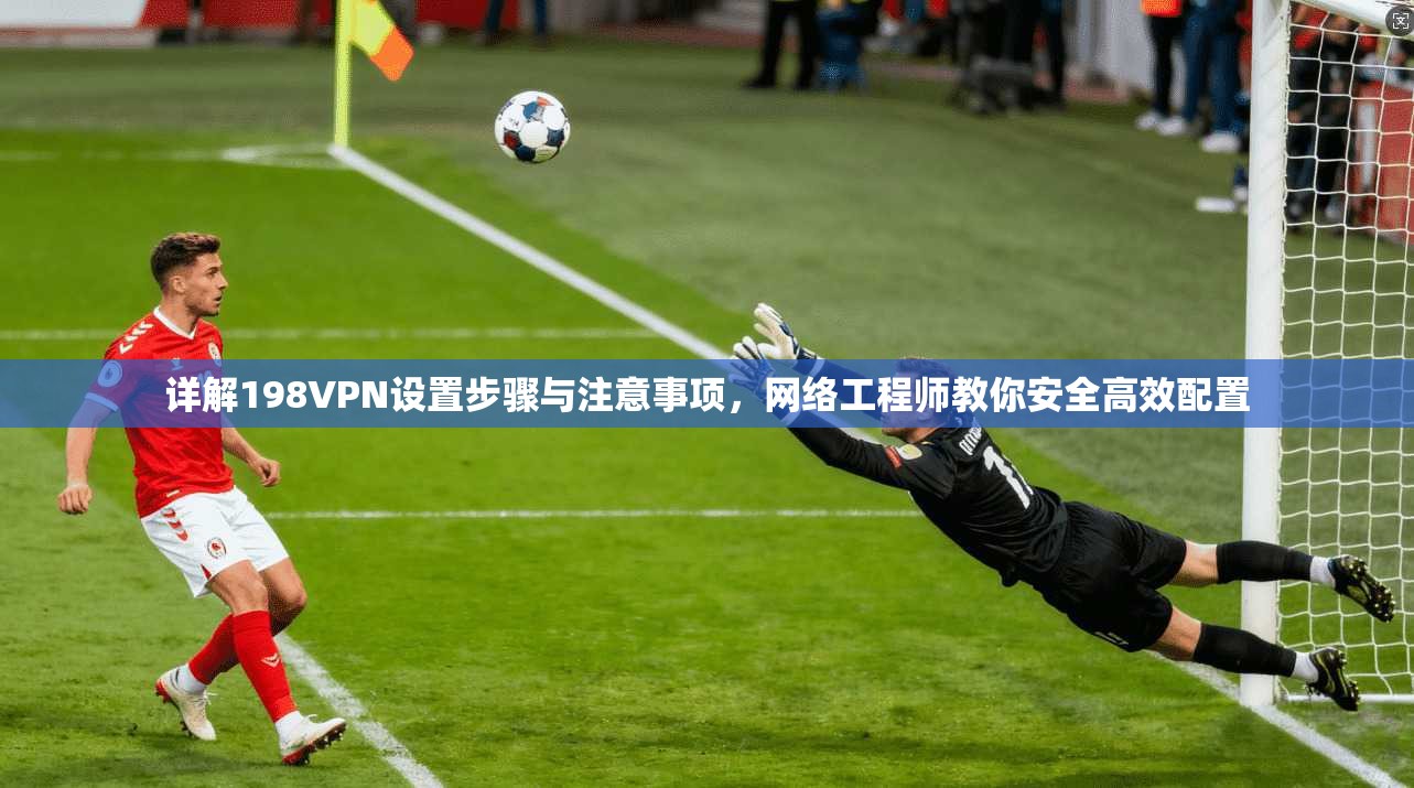详解198VPN设置步骤与注意事项，网络工程师教你安全高效配置