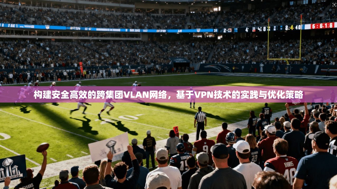 构建安全高效的跨集团VLAN网络，基于VPN技术的实践与优化策略
