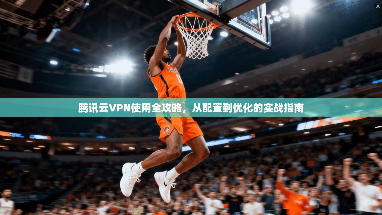腾讯云VPN使用全攻略，从配置到优化的实战指南
