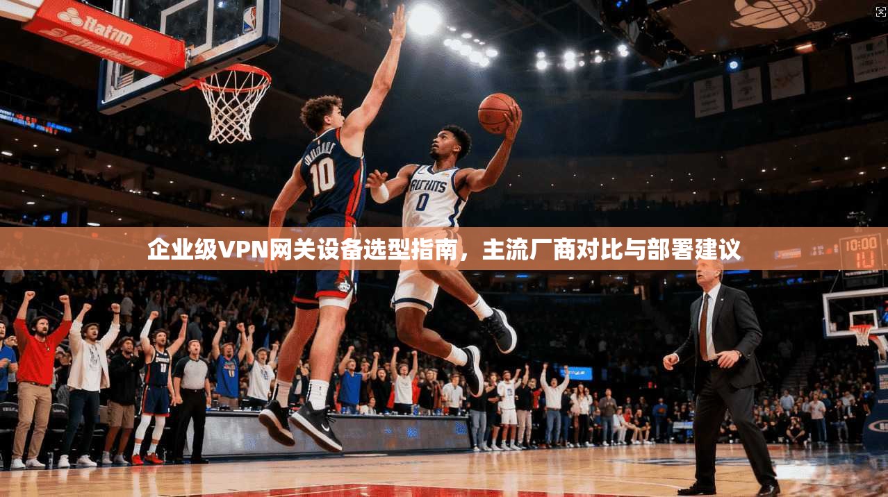 企业级VPN网关设备选型指南,主流厂商对比与部署建议 企业级VPN网关设备选型指南,主流厂商对比与部署建议