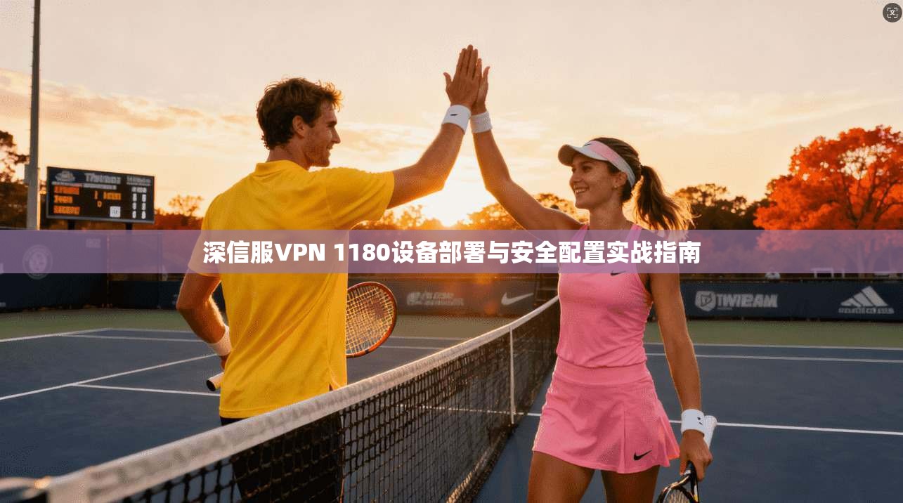 深信服VPN 1180设备部署与安全配置实战指南