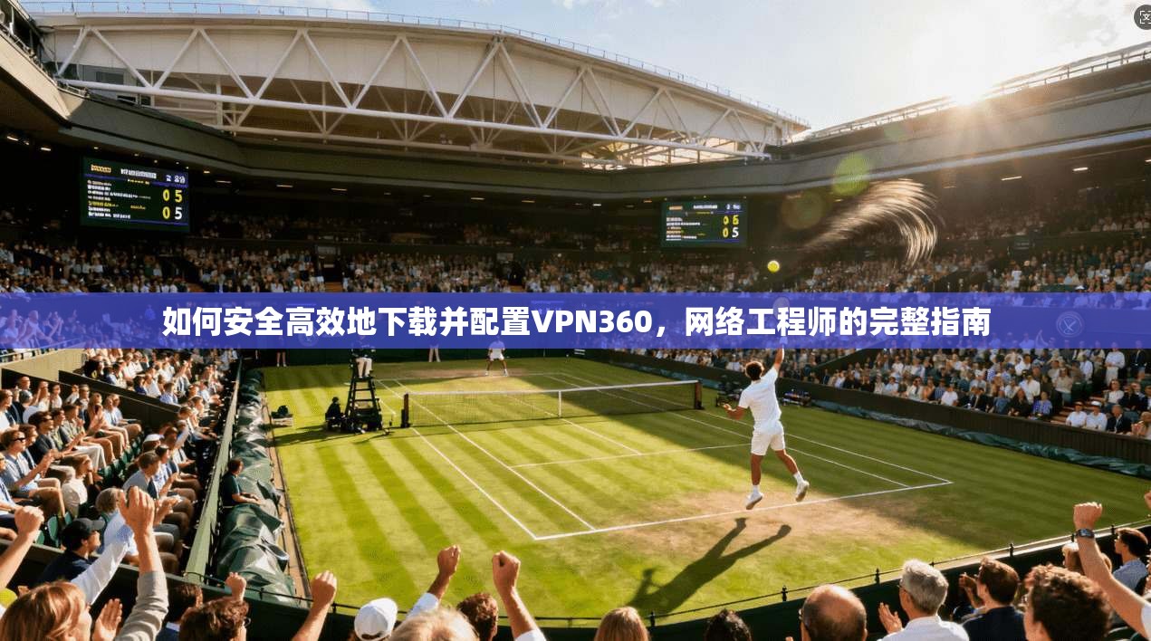 如何安全高效地下载并配置VPN360,网络工程师的完整指南 如何安全高效地下载并配置VPN360,网络工程师的完整指南
