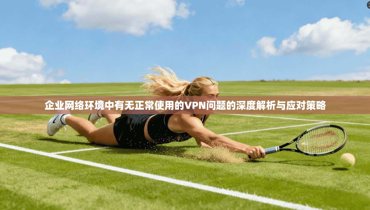 企业网络环境中有无正常使用的VPN问题的深度解析与应对策略