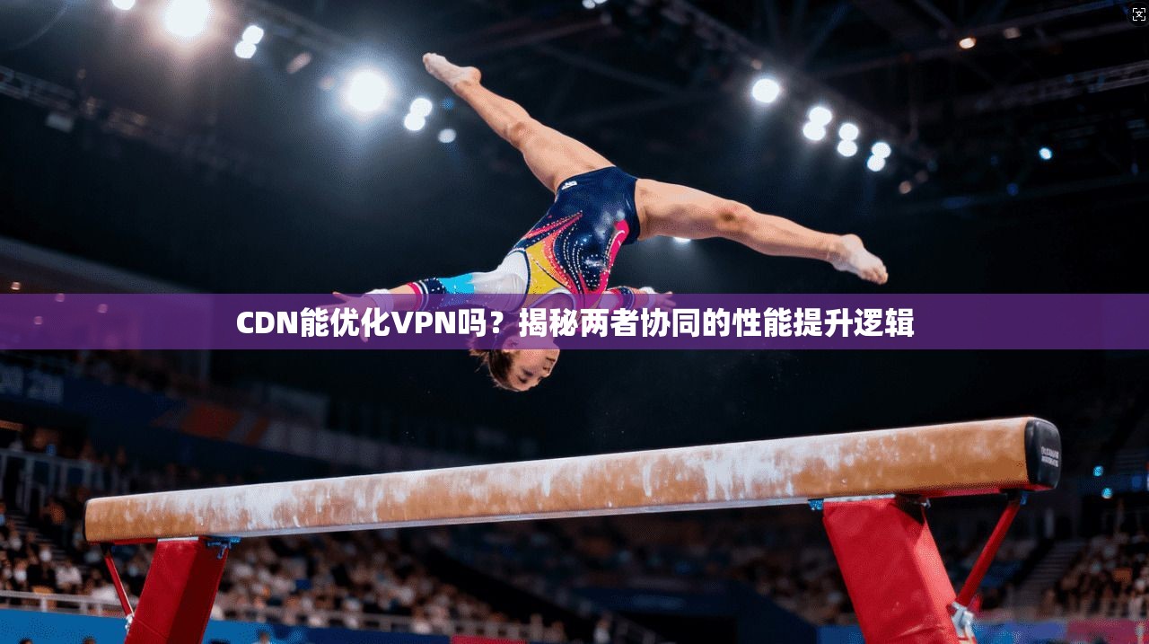 CDN能优化VPN吗?揭秘两者协同的性能提升逻辑 CDN能优化VPN吗?揭秘两者协同的性能提升逻辑