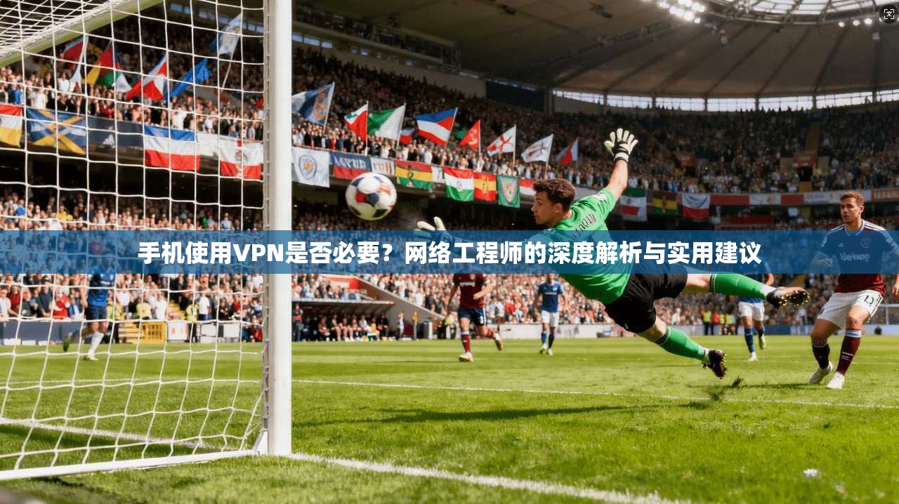 手机使用VPN是否必要？网络工程师的深度解析与实用建议