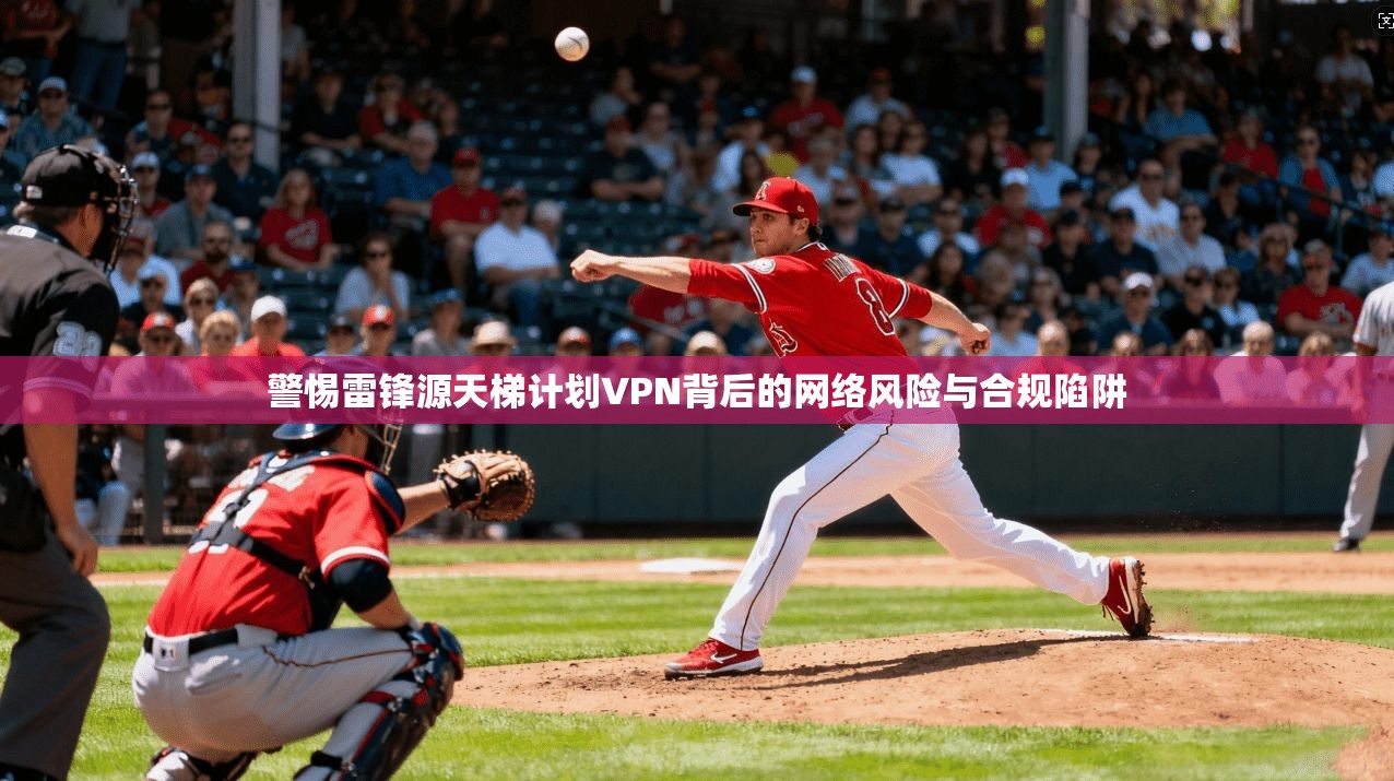 警惕雷锋源天梯计划VPN背后的网络风险与合规陷阱