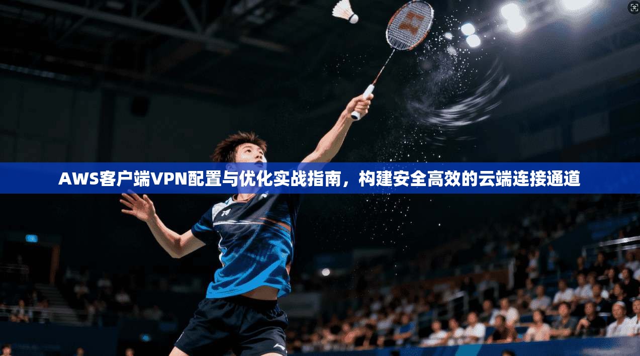 AWS客户端VPN配置与优化实战指南，构建安全高效的云端连接通道