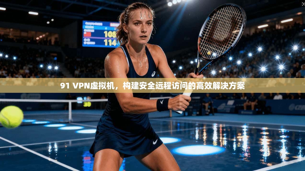 91 VPN虚拟机，构建安全远程访问的高效解决方案