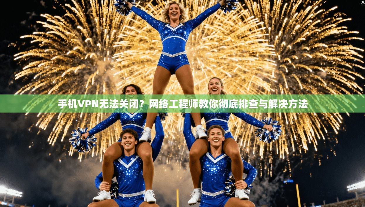 手机VPN无法关闭？网络工程师教你彻底排查与解决方法