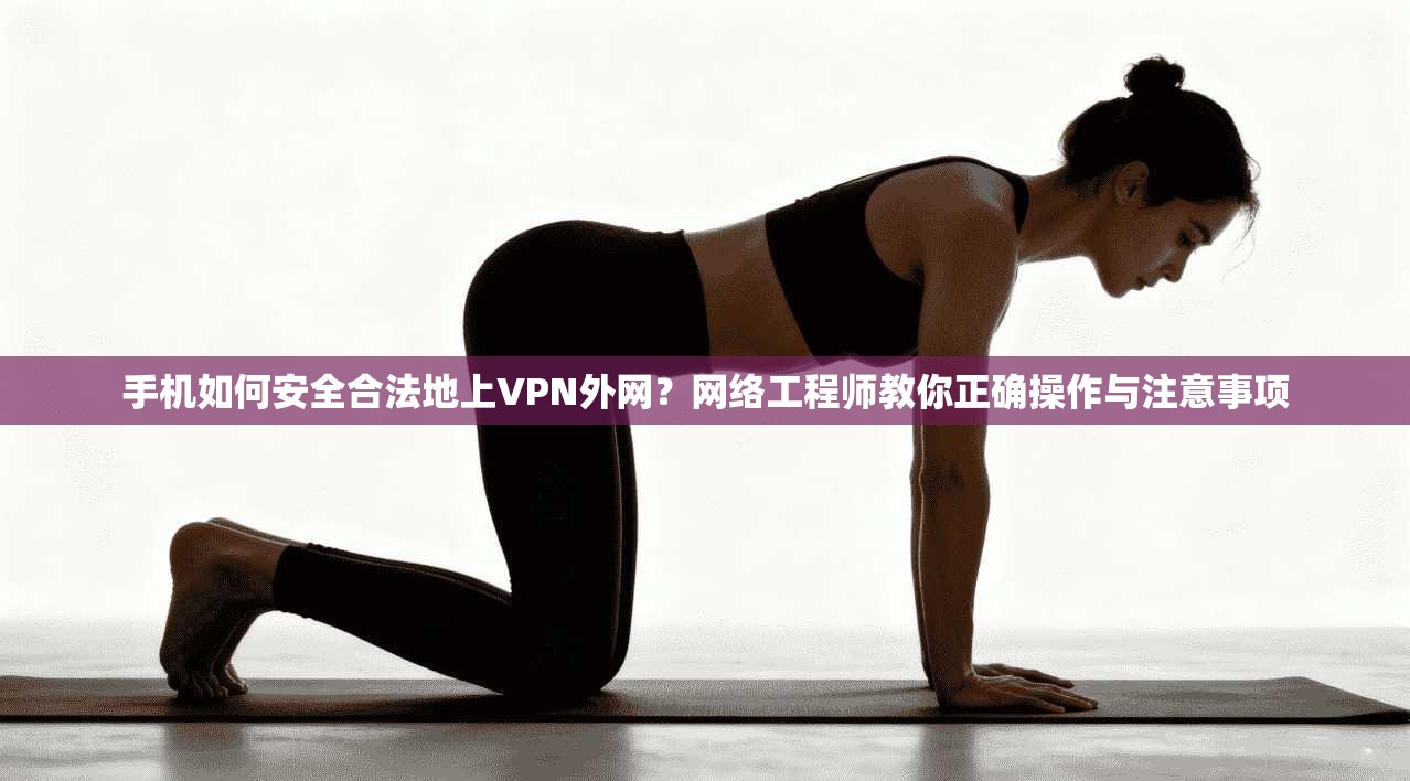 手机如何安全合法地上VPN外网？网络工程师教你正确操作与注意事项