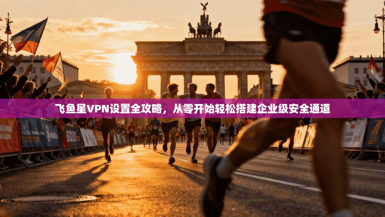 飞鱼星VPN设置全攻略，从零开始轻松搭建企业级安全通道