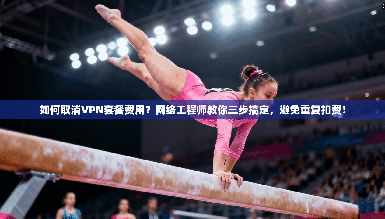 如何取消VPN套餐费用？网络工程师教你三步搞定，避免重复扣费！