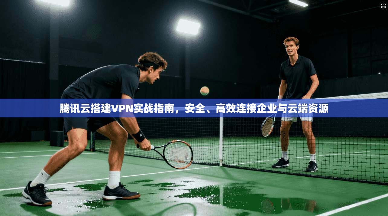 腾讯云搭建VPN实战指南，安全、高效连接企业与云端资源