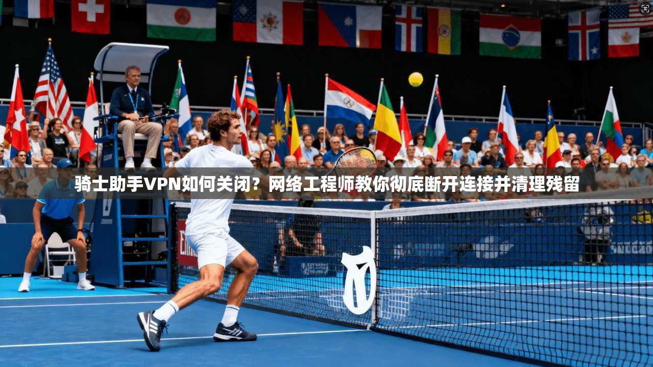 骑士助手VPN如何关闭？网络工程师教你彻底断开连接并清理残留