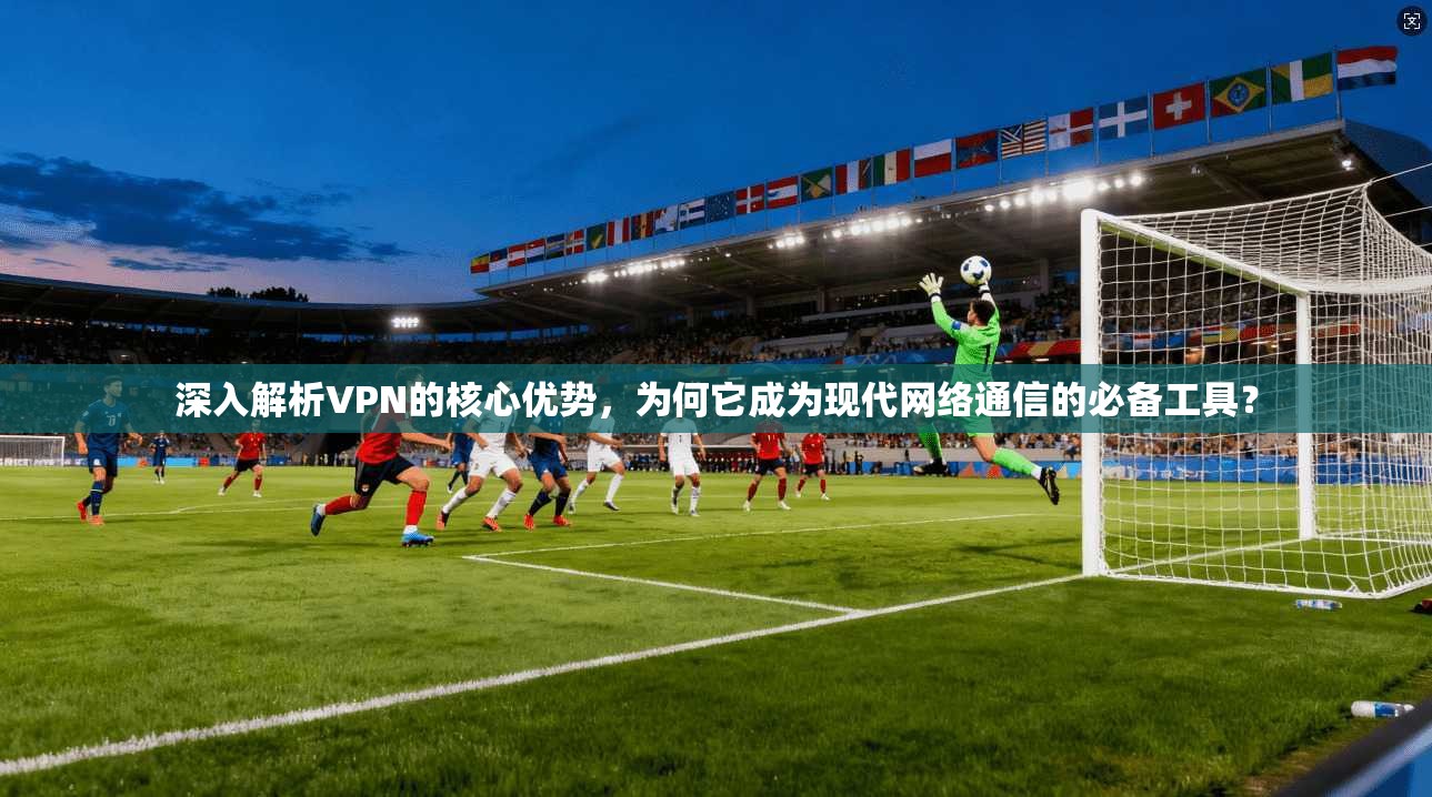 深入解析VPN的核心优势，为何它成为现代网络通信的必备工具？