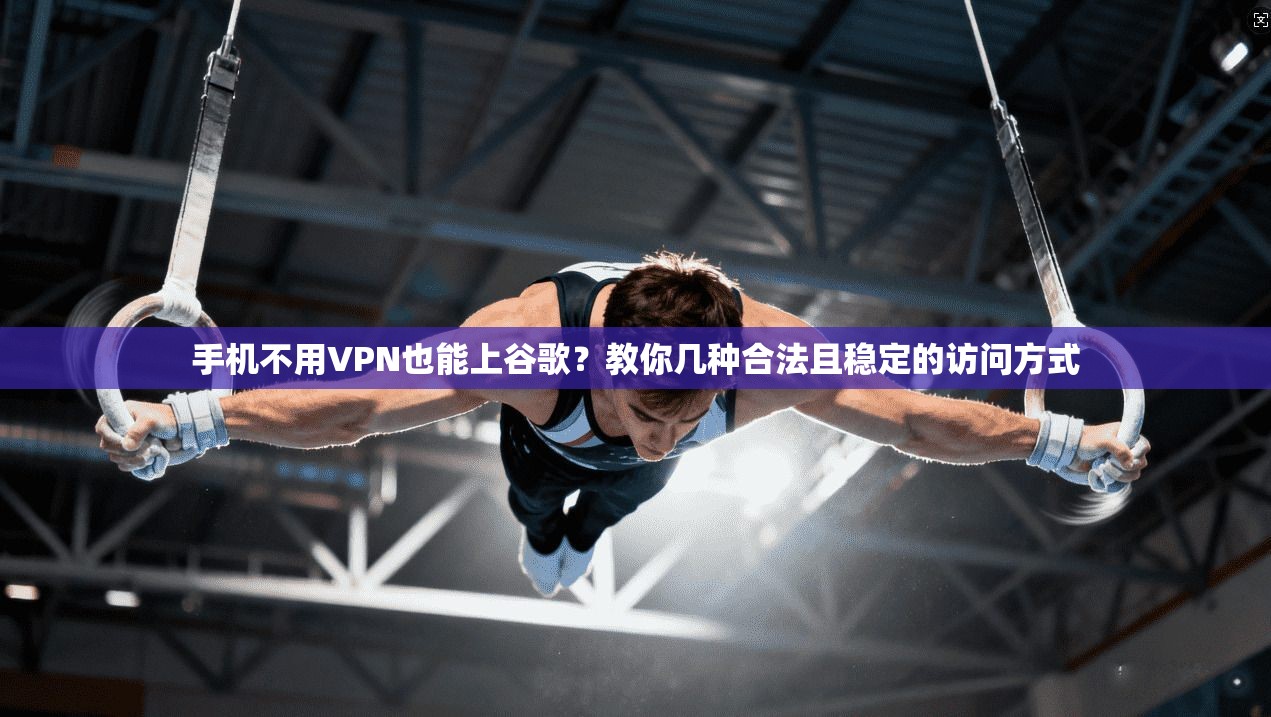 手机不用VPN也能上谷歌？教你几种合法且稳定的访问方式
