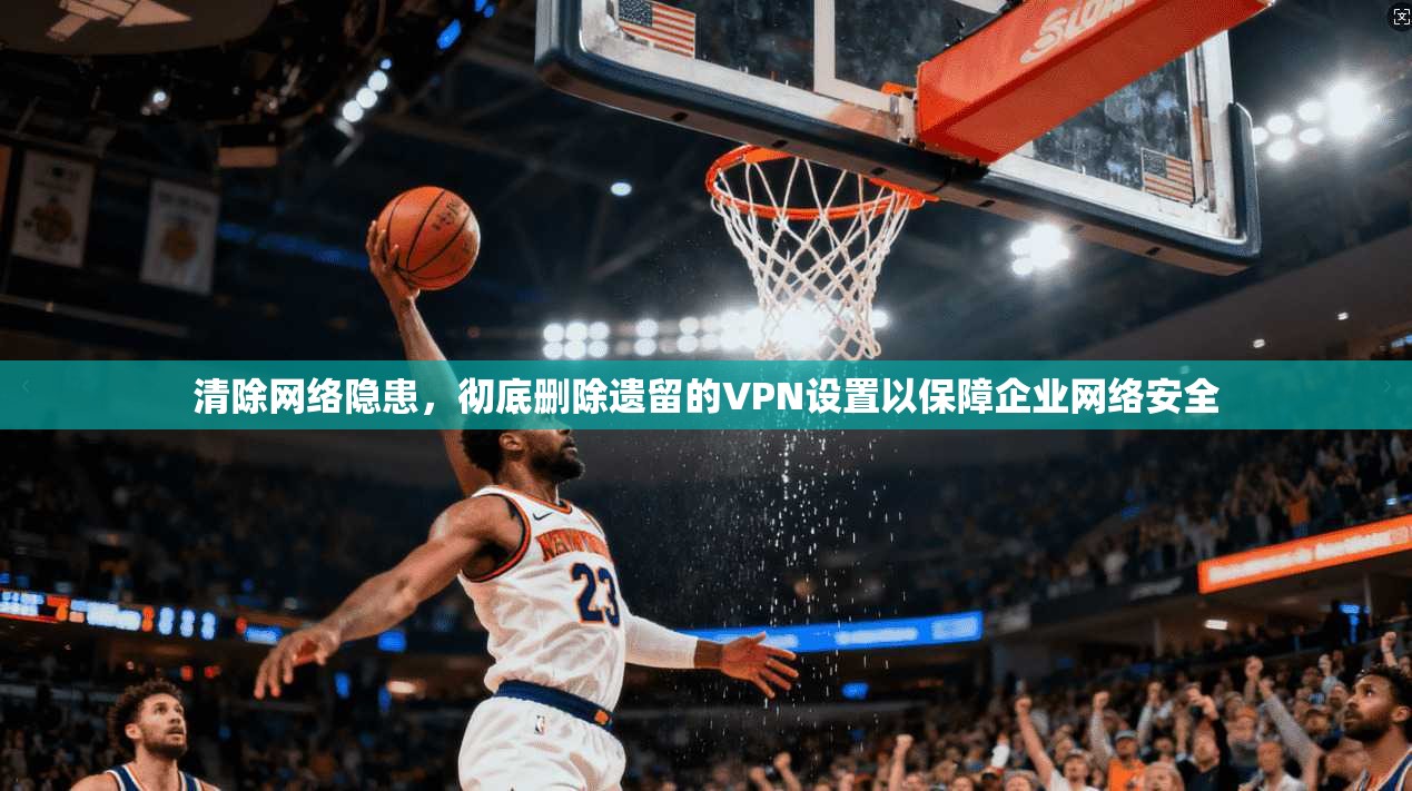 清除网络隐患,彻底删除遗留的VPN设置以保障企业网络安全 清除网络隐患,彻底删除遗留的VPN设置以保障企业网络安全
