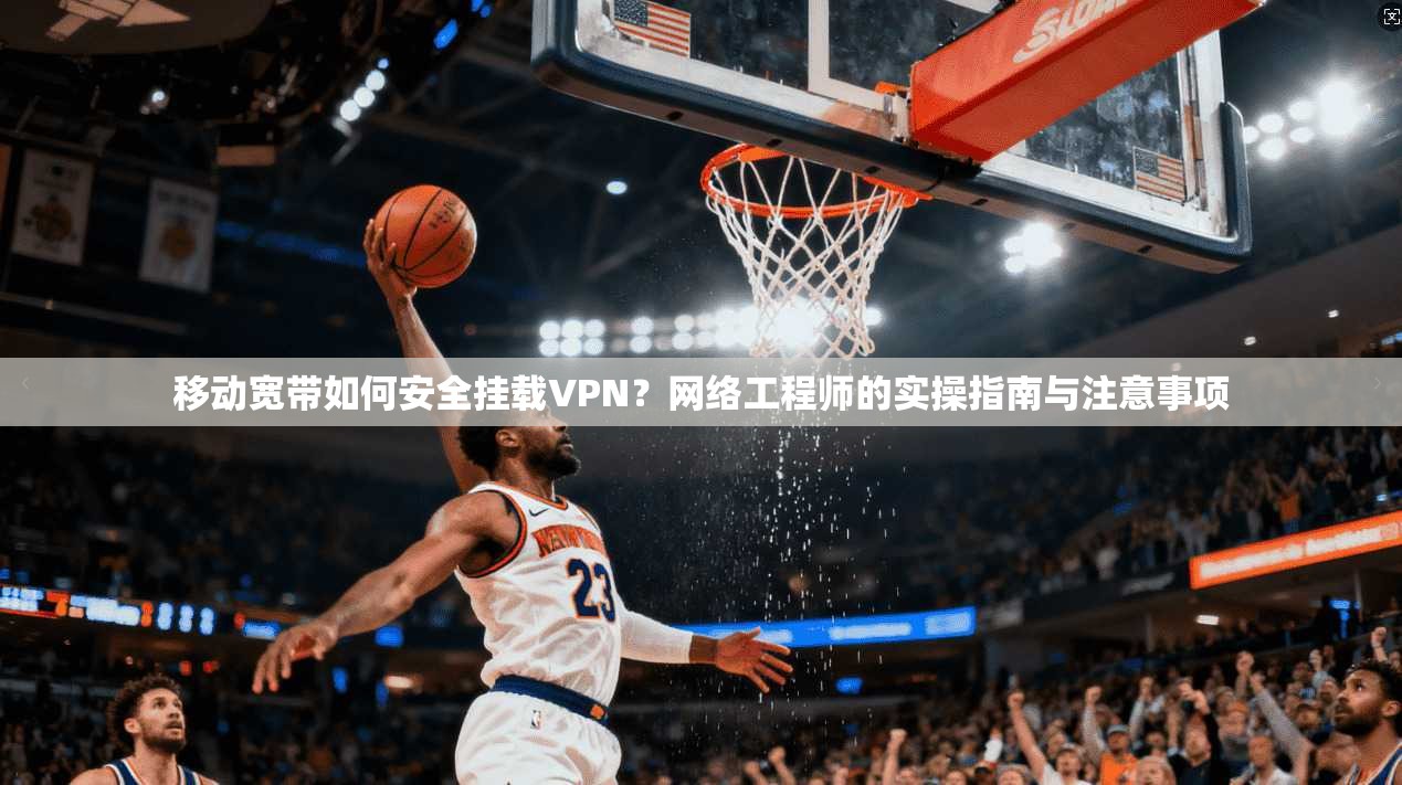 移动宽带如何安全挂载VPN？网络工程师的实操指南与注意事项