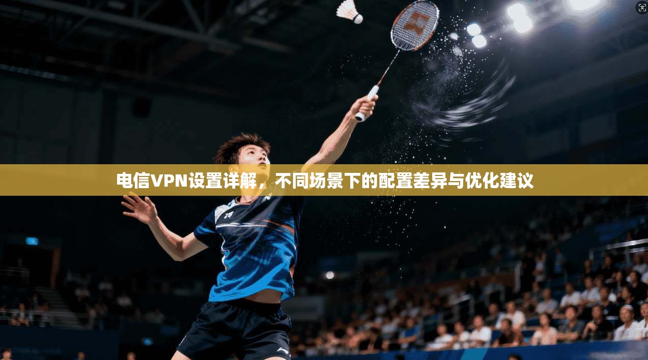 电信VPN设置详解，不同场景下的配置差异与优化建议