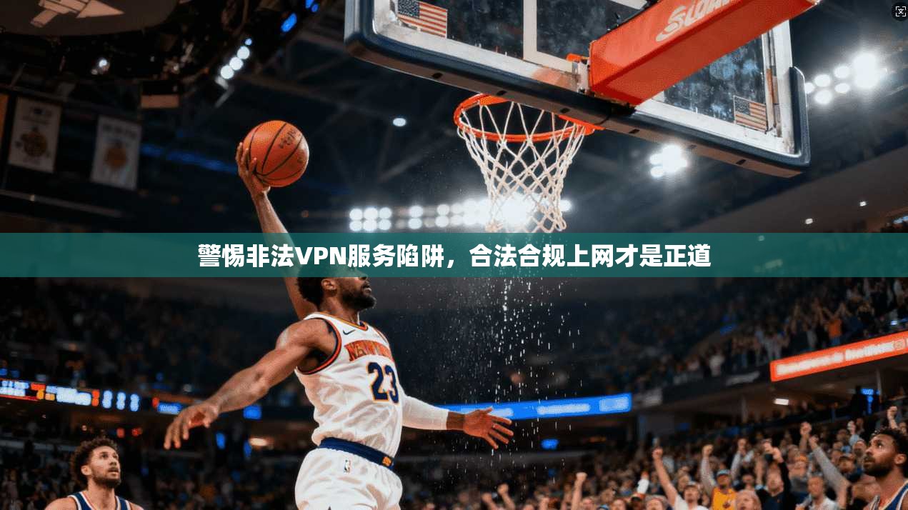 警惕非法VPN服务陷阱，合法合规上网才是正道
