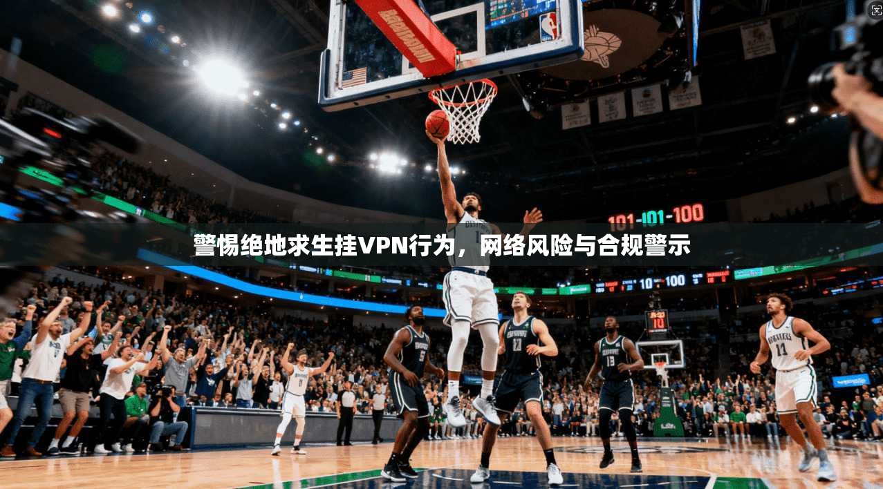 警惕绝地求生挂VPN行为，网络风险与合规警示