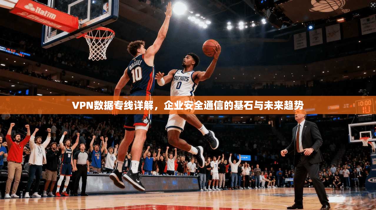VPN数据专线详解，企业安全通信的基石与未来趋势