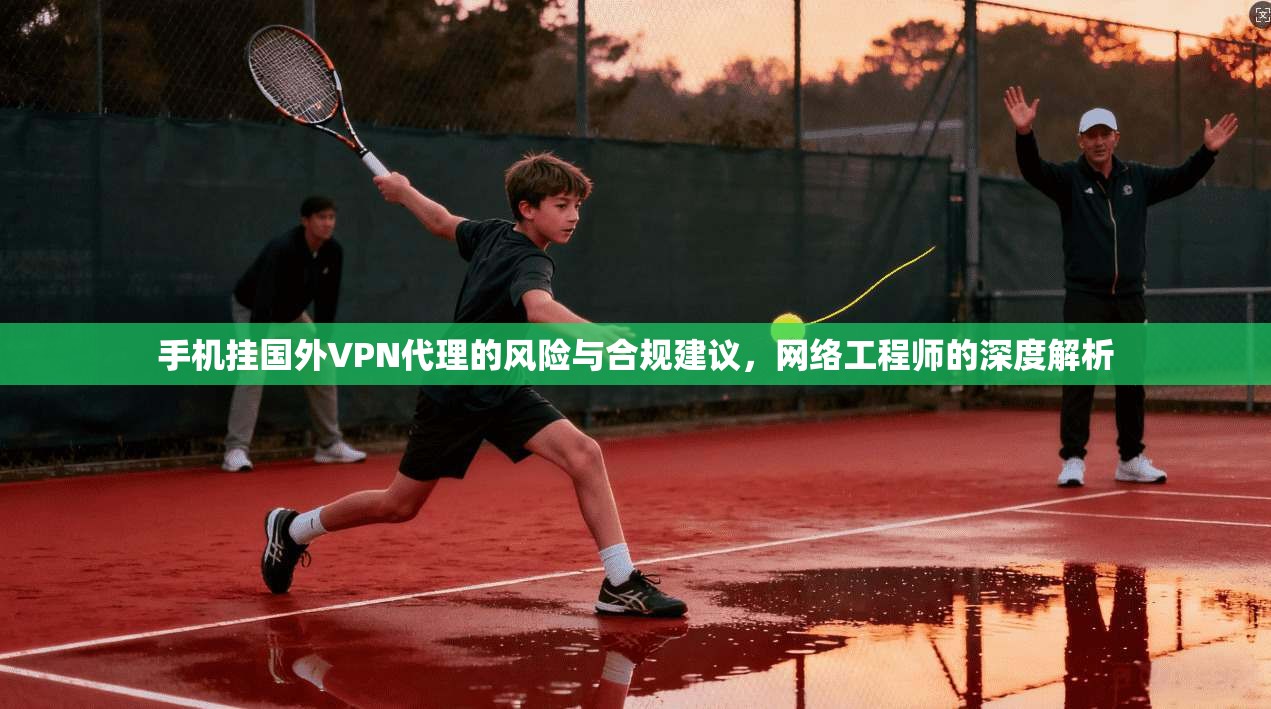 手机挂国外VPN代理的风险与合规建议，网络工程师的深度解析