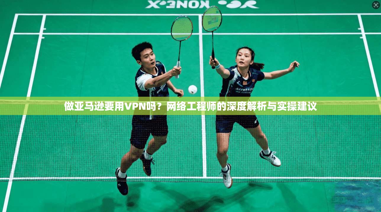 做亚马逊要用VPN吗?网络工程师的深度解析与实操建议 做亚马逊要用VPN吗?网络工程师的深度解析与实操建议